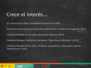 Crece el interés...
Se constituye el Open Courseware Consortium (2005)
Directrices sobre Recursos Educativos Abiertos en la Educación Superior (2011)
Congreso Mundial de recursos educativos abiertos (2012)
Comisión Europea mediante el proyecto "Opening up education" (2013)
Informes Horizón 2014 y 2015. Primaria, secundaria y educación superior.
Tendencia en 3 años
...
 