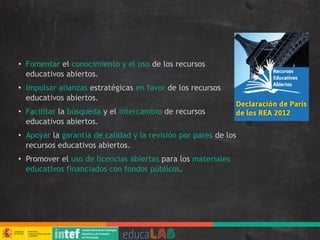 ● Fomentar el conocimiento y el uso de los recursos
educativos abiertos.
● Impulsar alianzas estratégicas en favor de los recursos
educativos abiertos.
● Facilitar la búsqueda y el intercambio de recursos
educativos abiertos.
● Apoyar la garantía de calidad y la revisión por pares de los
recursos educativos abiertos.
● Promover el uso de licencias abiertas para los materiales
educativos financiados con fondos públicos.
 