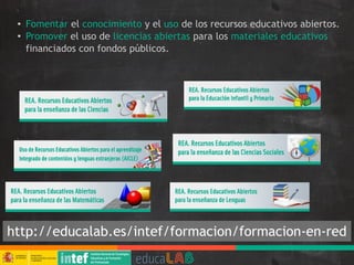 ● Fomentar el conocimiento y el uso de los recursos educativos abiertos.
● Promover el uso de licencias abiertas para los materiales educativos
financiados con fondos públicos.
http://educalab.es/intef/formacion/formacion-en-red
 