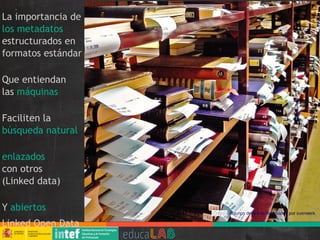 La importancia de
los metadatos
estructurados en
formatos estándar
Que entiendan
las máquinas
Faciliten la
búsqueda natural
enlazados
con otros
(Linked data)
Y abiertos
Linked Open Data
Algunos derechos reservados por svenwerk
 