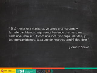 “Si tú tienes una manzana, yo tengo una manzana y
las intercambiamos, seguiremos teniendo una manzana
cada uno. Pero si tú tienes una idea, yo tengo una idea, y
las intercambiamos, cada uno de nosotros tendrá dos ideas”
¿Bernard Shaw?
 