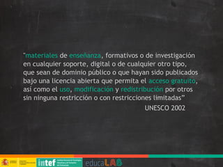 "materiales de enseñanza, formativos o de investigación
en cualquier soporte, digital o de cualquier otro tipo,
que sean de dominio público o que hayan sido publicados
bajo una licencia abierta que permita el acceso gratuito,
así como el uso, modificación y redistribución por otros
sin ninguna restricción o con restricciones limitadas”
UNESCO 2002
 