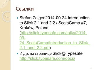 Ссылки
 Stefan Zeiger 2014-09-24 Introduction
to Slick 2.1 and 2.2 / ScalaCamp #7,
Kraków, Poland
(http://slick.typesafe.com/talks/2014-
09-
24_ScalaCamp/Introduction_to_Slick_
2.1_and_2.2.pdf)
 И др. на странице Slick@Typesafe
http://slick.typesafe.com/docs/
10
 