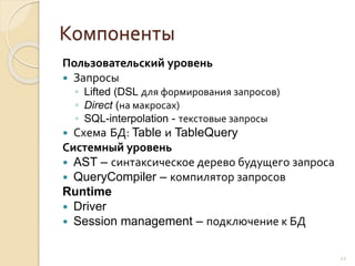 Компоненты
Пользовательский уровень
 Запросы
◦ Lifted (DSL для формирования запросов)
◦ Direct (на макросах)
◦ SQL-interpolation - текстовые запросы
 Схема БД: Table и TableQuery
Системный уровень
 AST – синтаксическое дерево будущего запроса
 QueryCompiler – компилятор запросов
Runtime
 Driver
 Session management – подключение к БД
12
 