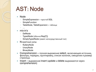 AST: Node
 Node
◦ SimpleExpression – простой SQL
◦ SimpleFunction
◦ TableNode, TableExpansion – таблица
◦ …
 mix-in’s
◦ DefNode
◦ TypedNode (обычно Rep[T])
◦ SimplyTypedNode (имеет непосредственный тип)
 N-кратные узлы
◦ NullaryNode
◦ UnaryNode
◦ BinaryNode
 Comprehension – полное выражение select, включающее источник,
фильтры, порядок, группировку, список колонок, смещение и размер
страницы
 Insert – выражение insert (update и delete выражаются через
comprehension)
18
 