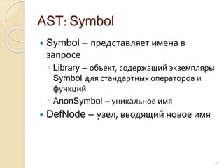 AST: Symbol
 Symbol – представляет имена в
запросе
◦ Library – объект, содержащий экземпляры
Symbol для стандартных операторов и
функций
◦ AnonSymbol – уникальное имя
 DefNode – узел, вводящий новое имя
19
 