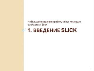 1. ВВЕДЕНИЕ SLICK
Небольшое введение в работу с БД с помощью
библиотеки Slick
2
 