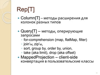 Rep[T]
 Column[T] – методы расширения для
колонок разных типов
 Query[T] – методы, оперирующие
запросами
◦ for-comprehension (map, flatMap, filter)
◦ join’ы, zip’ы,
◦ sort, group by, order by, union,
◦ take (aka limit), drop (aka offset)
 MappedProjection – client-side
конвертация в пользовательские классы
22
 