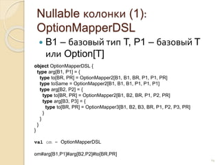 Nullable колонки (1):
OptionMapperDSL
 B1 – базовый тип T, P1 – базовый T
или Option[T]
24
object OptionMapperDSL {
type arg[B1, P1] = {
type to[BR, PR] = OptionMapper2[B1, B1, BR, P1, P1, PR]
type toSame = OptionMapper2[B1, B1, B1, P1, P1, P1]
type arg[B2, P2] = {
type to[BR, PR] = OptionMapper2[B1, B2, BR, P1, P2, PR]
type arg[B3, P3] = {
type to[BR, PR] = OptionMapper3[B1, B2, B3, BR, P1, P2, P3, PR]
}
}
}
}
val om = OptionMapperDSL
om#arg[B1,P1]#arg[B2,P2]#to[BR,PR]
 