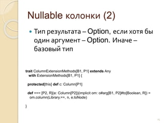 Nullable колонки (2)
 Тип результата – Option, если хотя бы
один аргумент – Option. Иначе –
базовый тип
25
trait ColumnExtensionMethods[B1, P1] extends Any
with ExtensionMethods[B1, P1] {
protected[this] def c: Column[P1]
def === [P2, R](e: Column[P2])(implicit om: o#arg[B1, P2]#to[Boolean, R]) =
om.column(Library.==, n, e.toNode)
}
 