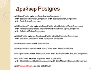 Драйвер Postgres
29
trait BasicProfile extends BasicInvokerComponent
with BasicInsertInvokerComponent with BasicExecutorComponent
with BasicActionComponent
trait RelationalProfile extends BasicProfile with RelationalTableComponent
with RelationalSequenceComponent with RelationalTypesComponent
with RelationalActionComponent
trait SqlProfile extends RelationalProfile with SqlExecutorComponent
with SqlTableComponent with SqlActionComponent
trait BasicDriver extends BasicProfile
trait RelationalDriver extends BasicDriver with RelationalProfile
trait SqlDriver extends RelationalDriver with SqlProfile with SqlUtilsComponent
trait JdbcDriver extends SqlDriver with JdbcProfile
with JdbcStatementBuilderComponent with JdbcMappingCompilerComponent
trait PostgresDriver extends JdbcDriver
 