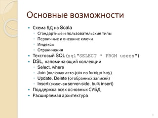 Основные возможности
 Схема БД на Scala
◦ Стандартные и пользовательские типы
◦ Первичные и внешние ключи
◦ Индексы
◦ Ограничения
 Текстовый SQL (sql"SELECT * FROM users")
 DSL, напоминающий коллекции
◦ Select, where
◦ Join (включая авто-join по foreign key)
◦ Update, Delete (отобранных записей)
◦ Insert (включая server-side, bulk insert)
 Поддержка всех основных СУБД
 Расширяемая архитектура
3
 