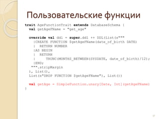 Пользовательские функции
37
trait AgeFunctionTrait extends DatabaseSchema {
val getAgeFName = "get_age"
override val ddl = super.ddl ++ DDL(List(s"""
|CREATE FUNCTION $getAgeFName(date_of_birth DATE)
| RETURN NUMBER
|AS BEGIN
| RETURN
| TRUNC(MONTHS_BETWEEN(SYSDATE, date_of_birth)/12);
|END;
""".stripMargin
), List(),
List(s"DROP FUNCTION $getAgeFName"), List())
val getAge = SimpleFunction.unary[Date, Int](getAgeFName)
}
 