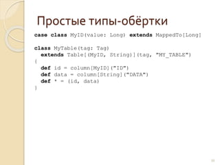 Простые типы-обёртки
39
case class MyID(value: Long) extends MappedTo[Long]
class MyTable(tag: Tag)
extends Table[(MyID, String)](tag, "MY_TABLE")
{
def id = column[MyID]("ID")
def data = column[String]("DATA")
def * = (id, data)
}
 