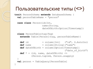 Пользовательские типы (<>)
40
trait PersonSchema extends DatabaseSchema {
val personTableName = "person"
case class Person(id:Int,
name:String,
dateOfBirth:Option[Timestamp])
class PersonTable(tag:Tag)
extends Table[Person](tag, personTableName){
def id = column[Int] ("id", O.AutoInc)
def name = column[String]("name")
def dateOfBirth = column[Option[Timestamp]]
("date_of_birth")
def * = (id, name, dateOfBirth) <>
(Person.tupled, Person.unapply)
}
val person = TableQuery[PersonTable]
}
 