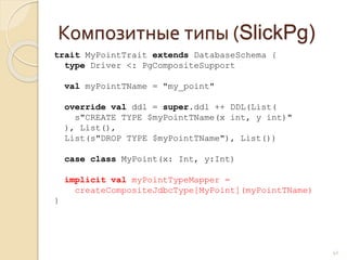 Композитные типы (SlickPg)
41
trait MyPointTrait extends DatabaseSchema {
type Driver <: PgCompositeSupport
val myPointTName = "my_point"
override val ddl = super.ddl ++ DDL(List(
s"CREATE TYPE $myPointTName(x int, y int)"
), List(),
List(s"DROP TYPE $myPointTName"), List())
case class MyPoint(x: Int, y:Int)
implicit val myPointTypeMapper =
createCompositeJdbcType[MyPoint](myPointTName)
}
 