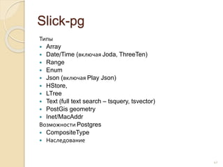 Slick-pg
Типы
 Array
 Date/Time (включая Joda, ThreeTen)
 Range
 Enum
 Json (включая Play Json)
 HStore,
 LTree
 Text (full text search – tsquery, tsvector)
 PostGis geometry
 Inet/MacAddr
Возможности Postgres
 CompositeType
 Наследование
42
 