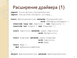 Расширение драйвера (1)
43
import slick.driver.PostgresDriver
import com.github.tminglei.slickpg._
trait MyPostgresDriver extends PostgresDriver
with PgCompositeSupport {
override lazy val Implicit = new Implicits {}
override val simple = new SimpleQL {}
trait Implicits extends super.Implicits
with MyImplicits
trait SimpleQL extends super.SimpleQL
with Implicits
with MyQL
trait MyQL {
def myFavouriteMethod
}
}
object MyPostgresDriver extends MyPostgresDriver
 