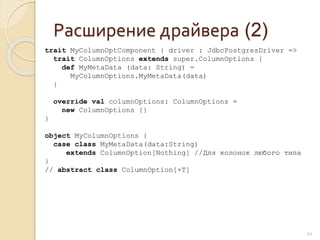 Расширение драйвера (2)
44
trait MyColumnOptComponent { driver : JdbcPostgresDriver =>
trait ColumnOptions extends super.ColumnOptions {
def MyMetaData (data: String) =
MyColumnOptions.MyMetaData(data)
}
override val columnOptions: ColumnOptions =
new ColumnOptions {}
}
object MyColumnOptions {
case class MyMetaData(data:String)
extends ColumnOption[Nothing] //Для колонок любого типа
}
// abstract class ColumnOption[+T]
 
