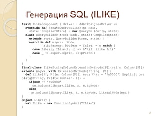 Генерация SQL (ILIKE)
46
trait ILikeComponent { driver : JdbcPostgresDriver =>
override def createQueryBuilder(n: Node,
state: CompilerState) = new QueryBuilder(n, state)
class QueryBuilder(tree: Node, state: CompilerState)
extends super. QueryBuilder(tree, state) {
override def expr(n: Node,
skipParens: Boolean = false) = n match {
case Library.ILike(l, r) => b"($l ilike $r)“
case _ => super.expr(n, skipParens)
}
}
}
final class ILikeStringColumnExtensionMethods[P1](val c: Column[P1])
extends AnyVal with ExtensionMethods[String, P1] {
def ilike[P2, R](e: Column[P2], esc: Char = 'u0000')(implicit om:
o#arg[String, P2]#to[Boolean, R]) =
if(esc == 'u0000')
om.column(Library.ILike, n, e.toNode)
else
om.column(Library.ILike, n, e.toNode, LiteralNode(esc))
}
object Library {
val ILike = new FunctionSymbol(“ILike")
}
 