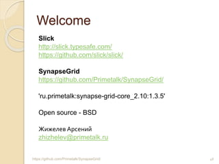 Welcome
Slick
http://slick.typesafe.com/
https://github.com/slick/slick/
SynapseGrid
https://github.com/Primetalk/SynapseGrid/
'ru.primetalk:synapse-grid-core_2.10:1.3.5'
Open source - BSD
Жижелев Арсений
zhizhelev@primetalk.ru
48https://github.com/Primetalk/SynapseGrid/
 