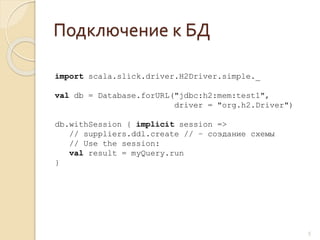 Подключение к БД
5
import scala.slick.driver.H2Driver.simple._
val db = Database.forURL("jdbc:h2:mem:test1",
driver = "org.h2.Driver")
db.withSession { implicit session =>
// suppliers.ddl.create // – создание схемы
// Use the session:
val result = myQuery.run
}
 