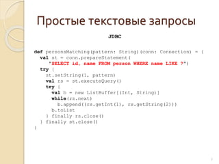 Простые текстовые запросы
7
def personsMatching(pattern: String)(conn: Connection) = {
val st = conn.prepareStatement(
"SELECT id, name FROM person WHERE name LIKE ?")
try {
st.setString(1, pattern)
val rs = st.executeQuery()
try {
val b = new ListBuffer[(Int, String)]
while(rs.next)
b.append((rs.getInt(1), rs.getString(2)))
b.toList
} finally rs.close()
} finally st.close()
}
JDBC
 