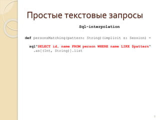 Простые текстовые запросы
8
def personsMatching(pattern: String)(implicit s: Session) =
sql"SELECT id, name FROM person WHERE name LIKE $pattern“
.as[(Int, String)].list
Sql-interpolation
 