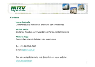 Leonardo Corrêa
Diretor Executivo de Finanças e Relações com Investidores
Ricardo Paixão
Diretor de Relações com Investidores e Planejamento Financeiro
Matheus Torga
Gerente Executivo de Relações com Investidores
Tel.: (+55 31) 3348-7150
E-mail: ri@mrv.com.br
Esta apresentação também está disponível em nosso website:
www.mrv.com.br/ri
Contatos
7
 