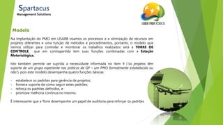 21/ago/2014
Modelo
Spartacus
Management Solutions
Na Implantação do PMO em LISARB visamos os processos e a otimização de recursos em
projetos diferentes e uma função de métodos e procedimentos, portanto, o modelo que
iremos utilizar para controlar e monitorar os trabalhos realizados será a TORRE DE
CONTROLE que em contrapartida tem suas funções combinadas com a Estação
Meteriológica.
Isto também permite ser suprida a necessidade informada no item 9 (“os projetos têm
suporte de um grupo experiente nas práticas de GP – um PMO formalmente estabelecido ou
não”), pois este modelo desempenha quatro funções básicas:
- estabelece os padrões para gerência de projetos;
- fornece suporte de como seguir estes padrões;
- reforça os padrões definidos, e
- promove melhoria continua no mesmo.
É interessante que a Torre desempenhe um papel de auditoria para reforçar os padrões
 