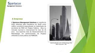 A Empresa
A Spartacus Management Solutions se orgulha do
título oferecido pela Presidência do Brasil como
melhor consultoria especializada na implantação de
escritórios de PMO em Órgãos Públicos. Atua no
mercado nacional e internacional há mais de 26
anos. Sua expertise trata do Desenvolvimento da
Metodologia em Gerenciamento de Projetos
utilizando as boas práticas de PMBOOK.
Sede localizada na Av. Getúlio Vargas 456,
Belo Horizonte - MG
Spartacus
Management Solutions
 