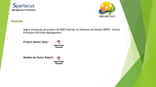 21/ago/2014
Anexos
Spartacus
Management Solutions
Segue simulação do projeto do PMO inserido no Software de Gestão OPPM - Oracle
Primavera Portfolio Management:
Project Master Data:
Modelo de Status Report:
 