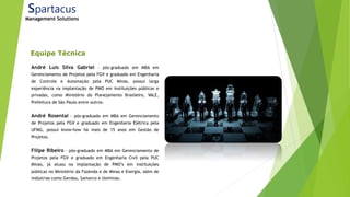 Equipe Técnica
André Luís Silva Gabriel – pós-graduado em MBA em
Gerenciamento de Projetos pela FGV e graduado em Engenharia
de Controle e Automação pela PUC Minas, possui larga
experiência na implantação de PMO em instituições públicas e
privadas, como Ministério do Planejamento Brasileiro, VALE,
Prefeitura de São Paulo entre outros.
André Rosental - pós-graduado em MBA em Gerenciamento
de Projetos pela FGV e graduado em Engenharia Elétrica pela
UFMG, possui know-how há mais de 15 anos em Gestão de
Projetos.
Filipe Ribeiro – pós-graduado em MBA em Gerenciamento de
Projetos pela FGV e graduado em Engenharia Civil pela PUC
Minas, já atuou na implantação de PMO’s em instituições
públicas no Ministério da Fazenda e de Minas e Energia, além de
indústrias como Gerdau, Samarco e Usiminas.
Spartacus
Management Solutions
 