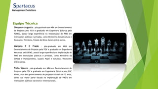 Equipe Técnica
Gleysson Augusto - pós-graduado em MBA em Gerenciamento
de Projetos pela FGV e graduado em Engenharia Elétrica pela
FUMEC, possui larga experiência na implantação de PMO em
instituições públicas e privadas, como Ministério da Agricultura e
Educação, Petrobrás, Estado de Minas Gerais entre outros.
Marcelo F C Frade - pós-graduado em MBA em
Gerenciamento de Projetos pela FGV e graduado em Engenharia
Mecânica pela UFMG, possui larga experiência na implantação de
PMO em instituições públicas e privadas, como Ministério da
Defesa e Planejamento, Suzano Papel e Celulose, Votorantin
entre outros.
Túlio Soares - pós-graduado em MBA em Gerenciamento de
Projetos pela FGV e graduado em Engenharia Elétrica pela PUC
Minas, atua em gerenciamento de projetos há mais de 15 anos,
sendo sua maior parte focada na implantação de PMO’s em
instituições públicas nacionais e internacionais.
Spartacus
Management Solutions
 