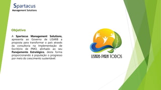 Objetivo
Spartacus
Management Solutions
A Spartacus Management Solutions,
apresenta ao Governo de LISARB a
proposta para transformar o país através
da consultoria na Implementação de
Escritório de PMO, alinhado ao seu
Panejamento Estratégico, desta forma
proporcionando à população o progresso
por meio do crescimento sustentável.
 