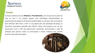 21/ago/2014
Função
Spartacus
Management Solutions
A função utilizada será a de Métodos e Procedimentos, uma vez que como pôde ser
visto no item 4 (“os projetos seguem uma metodologia formal/unificada de
gerenciamento de projetos”) da Pesquisa de Maturidade, os processos não se encontram
bem definidos. Além disso, o item 15 (“os projetos têm uma declaração de escopo, ou
documento equivalente, aprovado pelo Cliente”) reforça esta proposta uma vez que
documentos como a TAP são praticamente inexistentes, demonstrando a falta de
validação pelo sponsor, ruídos na comunicação e muitas mudanças sem controle
durante a execução dos projetos.
 
