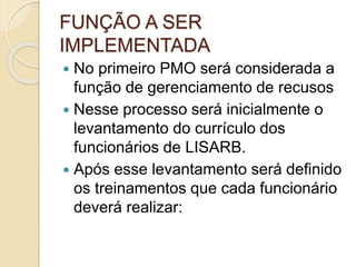 FUNÇÃO A SER
IMPLEMENTADA
 No primeiro PMO será considerada a
função de gerenciamento de recusos
 Nesse processo será inicialmente o
levantamento do currículo dos
funcionários de LISARB.
 Após esse levantamento será definido
os treinamentos que cada funcionário
deverá realizar:
 