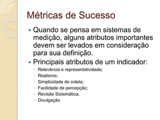 Métricas de Sucesso
 Quando se pensa em sistemas de
medição, alguns atributos importantes
devem ser levados em consideração
para sua definição.
 Principais atributos de um indicador:
◦ Relevância e representatividade;
◦ Realismo;
◦ Simplicidade de coleta;
◦ Facilidade de percepção;
◦ Revisão Sistemática;
◦ Divulgação
 