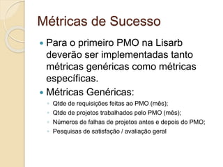 Métricas de Sucesso
 Para o primeiro PMO na Lisarb
deverão ser implementadas tanto
métricas genéricas como métricas
específicas.
 Métricas Genéricas:
◦ Qtde de requisições feitas ao PMO (mês);
◦ Qtde de projetos trabalhados pelo PMO (mês);
◦ Números de falhas de projetos antes e depois do PMO;
◦ Pesquisas de satisfação / avaliação geral
 
