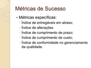 Métricas de Sucesso
 Métricas específicas:
◦ Índice de entregáveis em atraso;
◦ Índice de alterações
◦ Índice de cumprimento de prazo;
◦ Índice de cumprimento de custo;
◦ Índice de conformidade no gerenciamento
da qualidade.
 