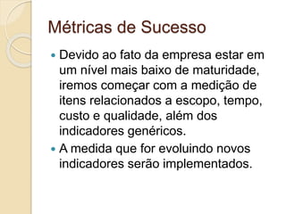 Métricas de Sucesso
 Devido ao fato da empresa estar em
um nível mais baixo de maturidade,
iremos começar com a medição de
itens relacionados a escopo, tempo,
custo e qualidade, além dos
indicadores genéricos.
 A medida que for evoluindo novos
indicadores serão implementados.
 
