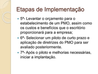 Etapas de Implementação
 5ª- Levantar o orçamento para o
estabelecimento de um PMO, assim como
os custos e benefícios que o escritório
proporcionará para a empresa;
 6ª- Selecionar um piloto de curto prazo e
aplicação de diretrizes do PMO para ser
avaliado posteriormente.
 7ª- Após o piloto e melhorias necessárias,
iniciar a implantação.
 