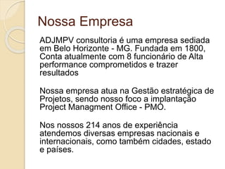 Nossa Empresa
ADJMPV consultoria é uma empresa sediada
em Belo Horizonte - MG. Fundada em 1800,
Conta atualmente com 8 funcionário de Alta
performance comprometidos e trazer
resultados
Nossa empresa atua na Gestão estratégica de
Projetos, sendo nosso foco a implantação
Project Managment Office - PMO.
Nos nossos 214 anos de experiência
atendemos diversas empresas nacionais e
internacionais, como também cidades, estado
e países.
 
