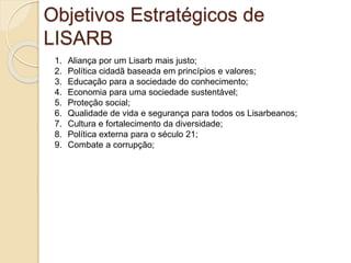 1. Aliança por um Lisarb mais justo;
2. Política cidadã baseada em princípios e valores;
3. Educação para a sociedade do conhecimento;
4. Economia para uma sociedade sustentável;
5. Proteção social;
6. Qualidade de vida e segurança para todos os Lisarbeanos;
7. Cultura e fortalecimento da diversidade;
8. Política externa para o século 21;
9. Combate a corrupção;
Objetivos Estratégicos de
LISARB
 