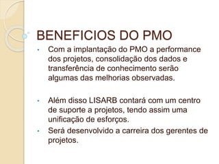 BENEFICIOS DO PMO
• Com a implantação do PMO a performance
dos projetos, consolidação dos dados e
transferência de conhecimento serão
algumas das melhorias observadas.
• Além disso LISARB contará com um centro
de suporte a projetos, tendo assim uma
unificação de esforços.
• Será desenvolvido a carreira dos gerentes de
projetos.
 