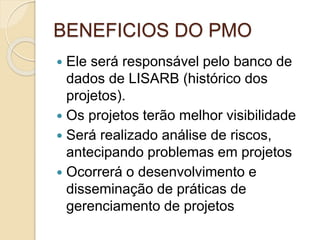 BENEFICIOS DO PMO
 Ele será responsável pelo banco de
dados de LISARB (histórico dos
projetos).
 Os projetos terão melhor visibilidade
 Será realizado análise de riscos,
antecipando problemas em projetos
 Ocorrerá o desenvolvimento e
disseminação de práticas de
gerenciamento de projetos
 