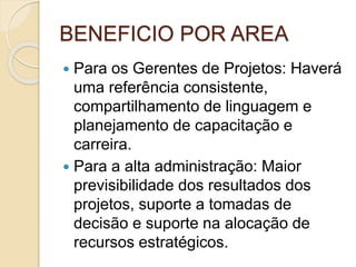 BENEFICIO POR AREA
 Para os Gerentes de Projetos: Haverá
uma referência consistente,
compartilhamento de linguagem e
planejamento de capacitação e
carreira.
 Para a alta administração: Maior
previsibilidade dos resultados dos
projetos, suporte a tomadas de
decisão e suporte na alocação de
recursos estratégicos.
 
