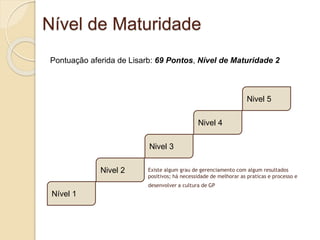 Nível de Maturidade
Existe algum grau de gerenciamento com algum resultados
positivos; há necessidade de melhorar as praticas e processo e
desenvolver a cultura de GP
Nível 1
Nivel 2
Nivel 3
Nivel 4
Nivel 5
Pontuação aferida de Lisarb: 69 Pontos, Nível de Maturidade 2
 