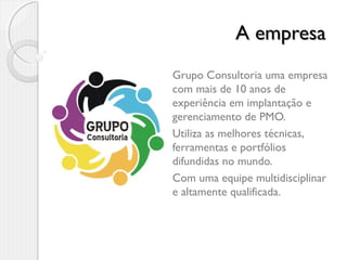 A empresaA empresa
Grupo Consultoria uma empresa
com mais de 10 anos de
experiência em implantação e
gerenciamento de PMO.
Utiliza as melhores técnicas,
ferramentas e portfólios
difundidas no mundo.
Com uma equipe multidisciplinar
e altamente qualificada.
 