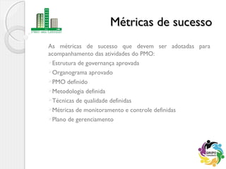 Métricas de sucessoMétricas de sucesso
As métricas de sucesso que devem ser adotadas para
acompanhamento das atividades do PMO:
Estrutura de governança aprovada
Organograma aprovado
PMO definido
Metodologia definida
Técnicas de qualidade definidas
Métricas de monitoramento e controle definidas
Plano de gerenciamento
 